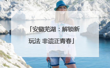 安徽芜湖：解锁新玩法 非遗正青春
