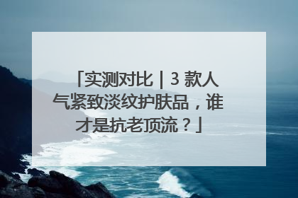 实测对比｜3 款人气紧致淡纹护肤品，谁才是抗老顶流？