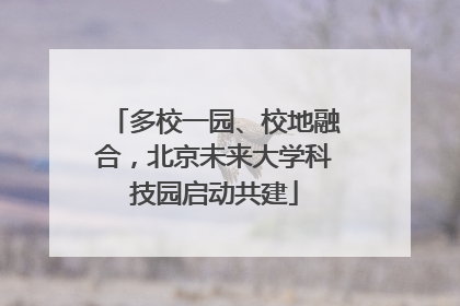 多校一园、校地融合，北京未来大学科技园启动共建