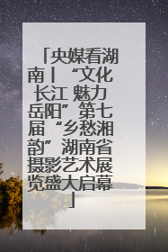 央媒看湖南丨“文化长江 魅力岳阳”第七届“乡愁湘韵”湖南省摄影艺术展览盛大启幕