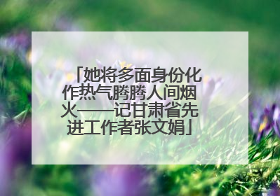 她将多面身份化作热气腾腾人间烟火——记甘肃省先进工作者张文娟