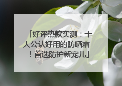 好评热款实测：十大公认好用的防晒霜！首选防护新宠儿