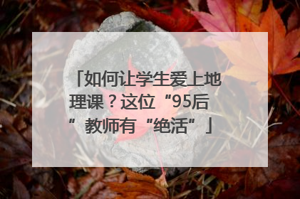 如何让学生爱上地理课？这位“95后”教师有“绝活”