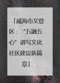 威海市文登区：“五融五心”谱写文化社区建设新篇章