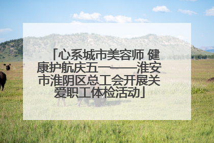 心系城市美容师 健康护航庆五一——淮安市淮阴区总工会开展关爱职工体检活动