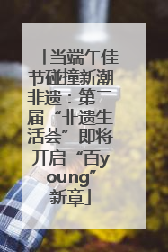 当端午佳节碰撞新潮非遗：第二届“非遗生活荟”即将开启“百young”新章
