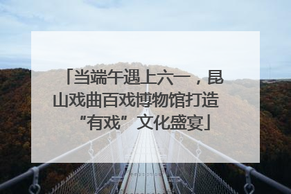 当端午遇上六一，昆山戏曲百戏博物馆打造“有戏”文化盛宴