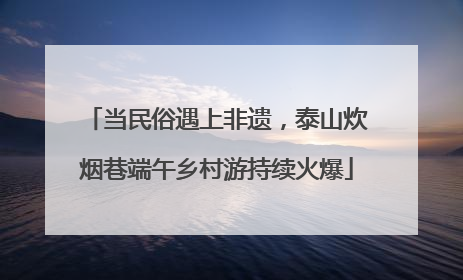当民俗遇上非遗，泰山炊烟巷端午乡村游持续火爆