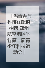 当青春与科技在跑道相遇 郑州航空港区举行第一届青少年科技运动会