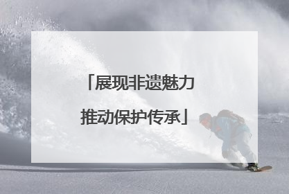 展现非遗魅力 推动保护传承