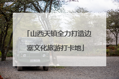 山西天镇全力打造边塞文化旅游打卡地