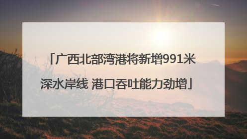 广西北部湾港将新增991米深水岸线 港口吞吐能力劲增