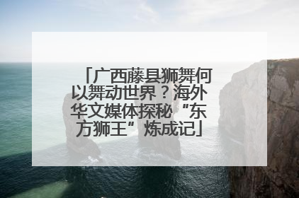 广西藤县狮舞何以舞动世界？海外华文媒体探秘“东方狮王”炼成记