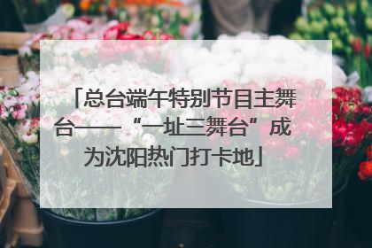 总台端午特别节目主舞台——“一址三舞台”成为沈阳热门打卡地