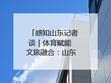 感知山东记者谈｜体育赋能 文旅融合：山东打造体商文旅融合发展新格局