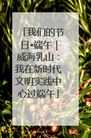 我们的节日•端午｜威海乳山：我在新时代文明实践中心过端午