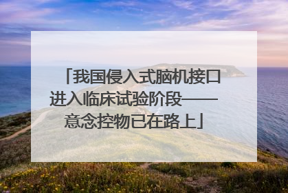 我国侵入式脑机接口进入临床试验阶段——意念控物已在路上