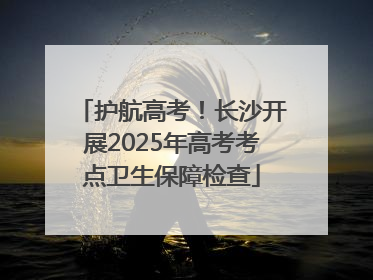 护航高考！长沙开展2025年高考考点卫生保障检查