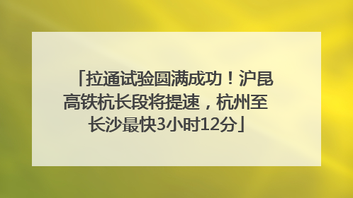 拉通试验圆满成功！沪昆高铁杭长段将提速，杭州至长沙最快3小时12分