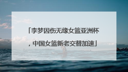 李梦因伤无缘女篮亚洲杯，中国女篮新老交替加速