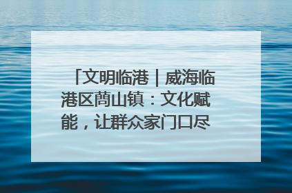 文明临港｜威海临港区蔄山镇：文化赋能，让群众家门口尽享幸福生活