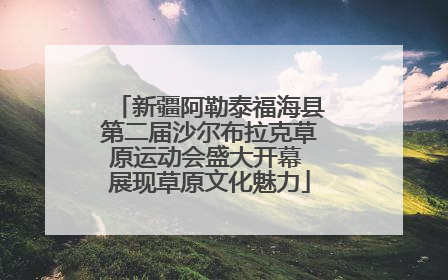 新疆阿勒泰福海县第二届沙尔布拉克草原运动会盛大开幕 展现草原文化魅力
