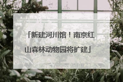 新建河川馆！南京红山森林动物园将扩建