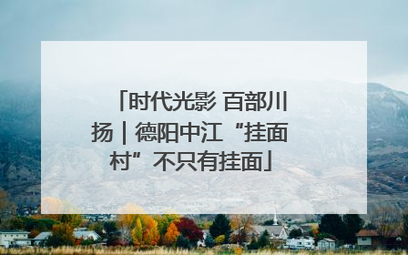 时代光影 百部川扬｜德阳中江“挂面村”不只有挂面
