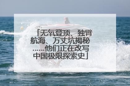 无氧登顶、独臂航海、万丈坑揭秘……他们正在改写中国极限探索史