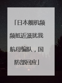 日本舰机频频抵近滋扰我航母编队，国防部回应