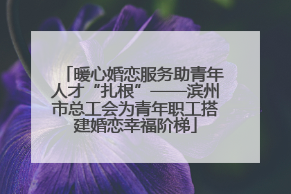 暖心婚恋服务助青年人才“扎根”——滨州市总工会为青年职工搭建婚恋幸福阶梯