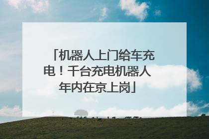 机器人上门给车充电！千台充电机器人年内在京上岗