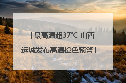 最高温超37℃ 山西运城发布高温橙色预警