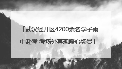 武汉经开区4200余名学子雨中赴考 考场外再现暖心场景