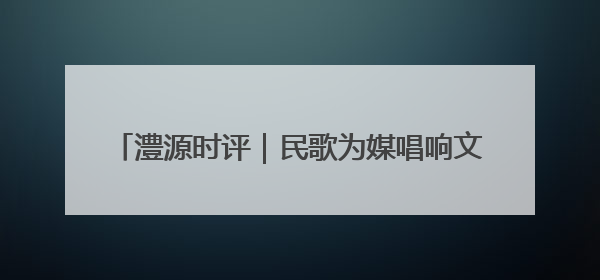 澧源时评｜民歌为媒唱响文旅新图景 桑植 “沉浸式” 文旅融合的破圈启示