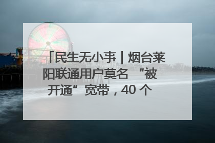 民生无小事｜烟台莱阳联通用户莫名 “被开通”宽带，40 个月扣费无人知