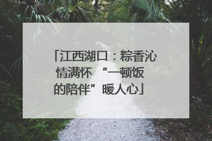 江西湖口：粽香沁 情满怀 “一顿饭的陪伴”暖人心