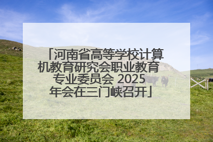 河南省高等学校计算机教育研究会职业教育专业委员会 2025 年会在三门峡召开