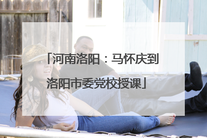 河南洛阳：马怀庆到洛阳市委党校授课