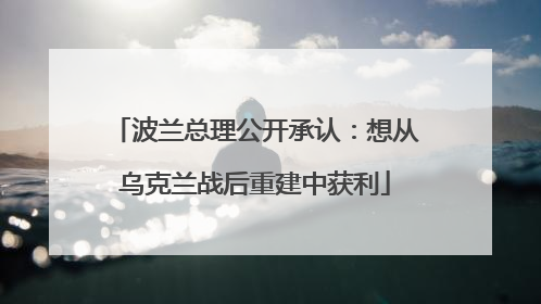 波兰总理公开承认：想从乌克兰战后重建中获利