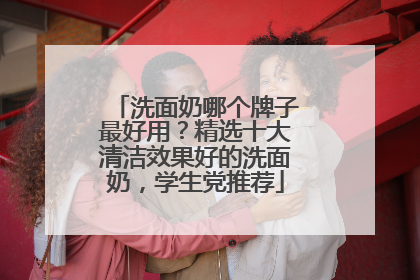洗面奶哪个牌子最好用？精选十大清洁效果好的洗面奶，学生党推荐
