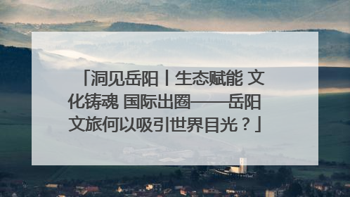 洞见岳阳丨生态赋能 文化铸魂 国际出圈——岳阳文旅何以吸引世界目光？