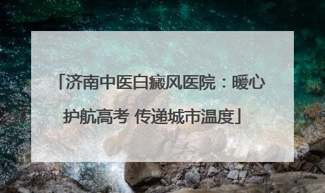 济南中医白癜风医院：暖心护航高考 传递城市温度