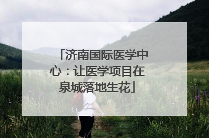 济南国际医学中心：让医学项目在泉城落地生花