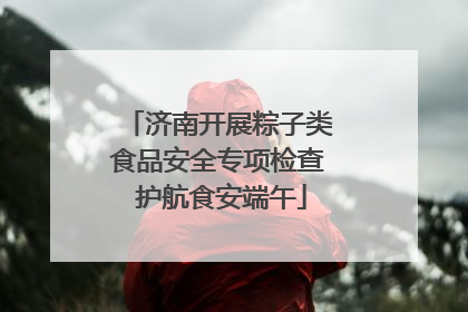 济南开展粽子类食品安全专项检查 护航食安端午
