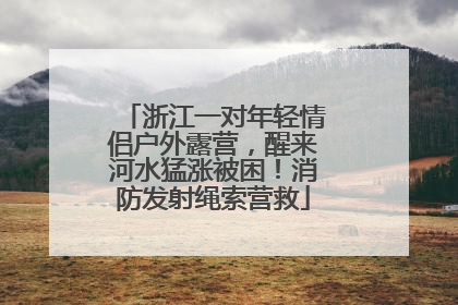浙江一对年轻情侣户外露营，醒来河水猛涨被困！消防发射绳索营救