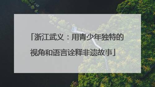 浙江武义：用青少年独特的视角和语言诠释非遗故事