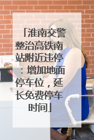 淮南交警整治高铁南站附近违停：增加地面停车位，延长免费停车时间