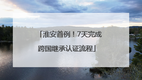 淮安首例！7天完成跨国继承认证流程
