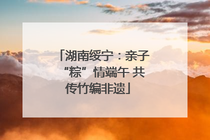 湖南绥宁：亲子“粽”情端午 共传竹编非遗